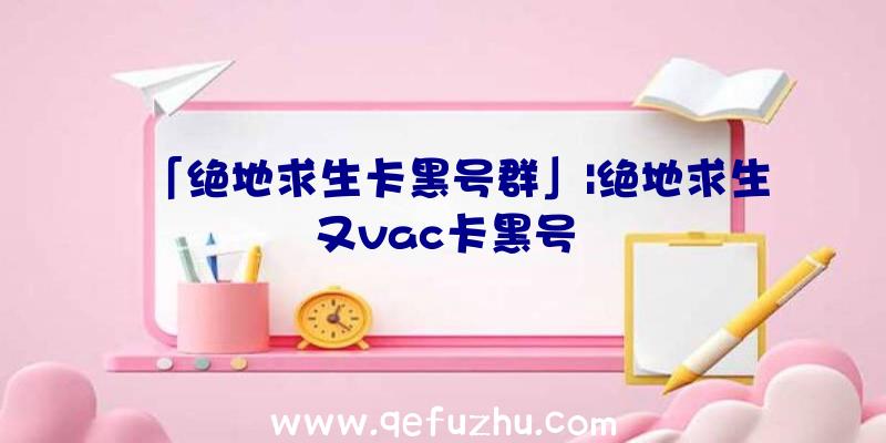 「绝地求生卡黑号群」|绝地求生又vac卡黑号